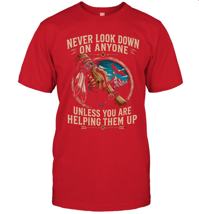 NEVER LOOK DOWN ON ANYONE UNLESS YOU ARE HELPING THEM UP